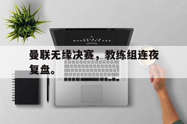 曼联无缘决赛，教练组连夜复盘。