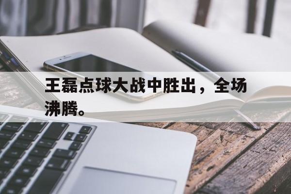 王磊点球大战中胜出，全场沸腾。