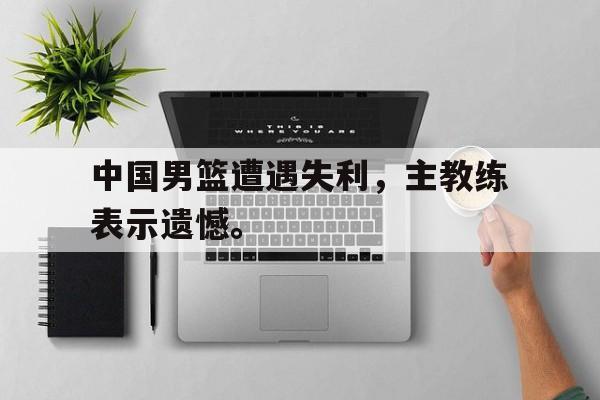 中国男篮遭遇失利，主教练表示遗憾。