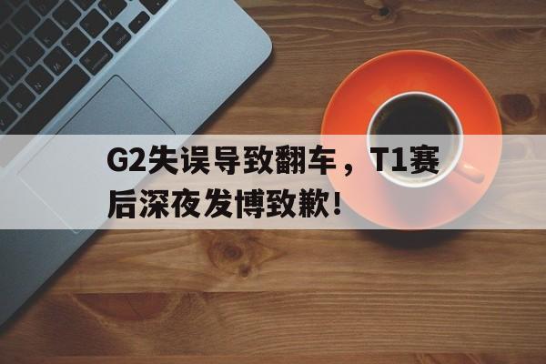 G2失误导致翻车，T1赛后深夜发博致歉！