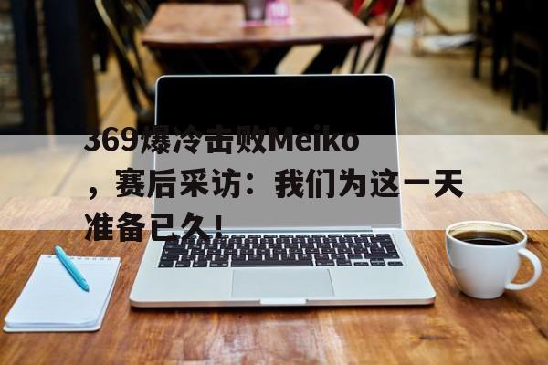 369爆冷击败Meiko，赛后采访：我们为这一天准备已久！