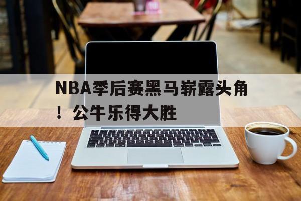 NBA季后赛黑马崭露头角！公牛乐得大胜