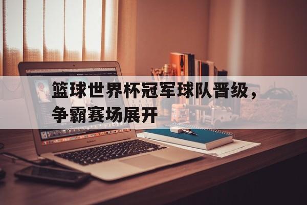 篮球世界杯冠军球队晋级，争霸赛场展开