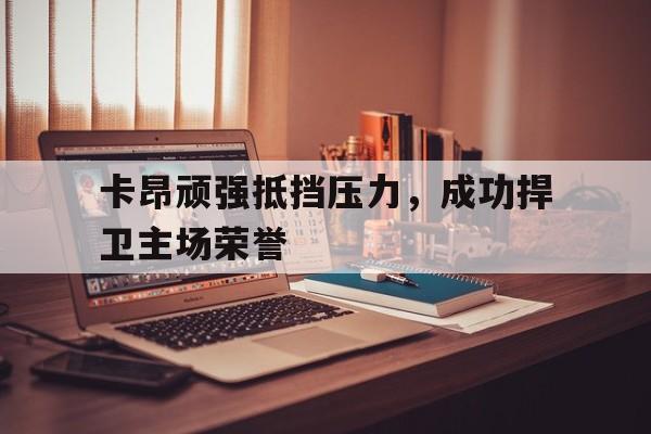 卡昂顽强抵挡压力，成功捍卫主场荣誉