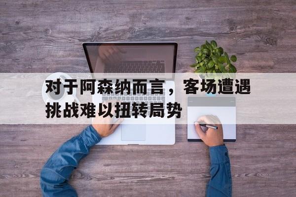 对于阿森纳而言，客场遭遇挑战难以扭转局势