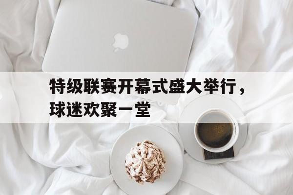 特级联赛开幕式盛大举行，球迷欢聚一堂