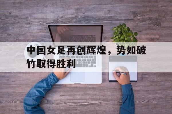 中国女足再创辉煌，势如破竹取得胜利