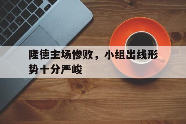 隆德主场惨败，小组出线形势十分严峻