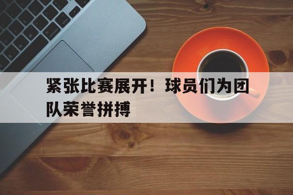 紧张比赛展开！球员们为团队荣誉拼搏