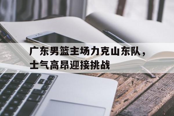 广东男篮主场力克山东队，士气高昂迎接挑战