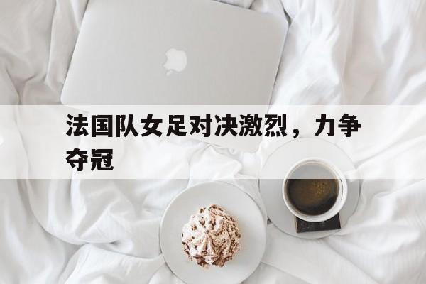 法国队女足对决激烈，力争夺冠