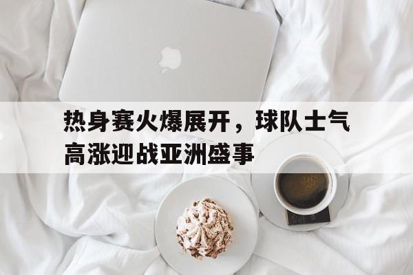 热身赛火爆展开，球队士气高涨迎战亚洲盛事