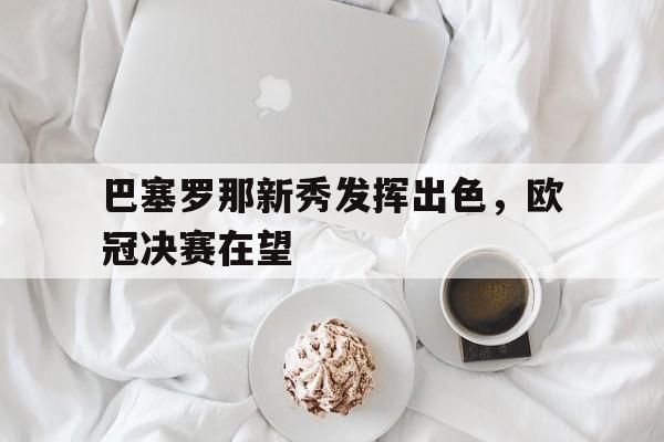 巴塞罗那新秀发挥出色，欧冠决赛在望