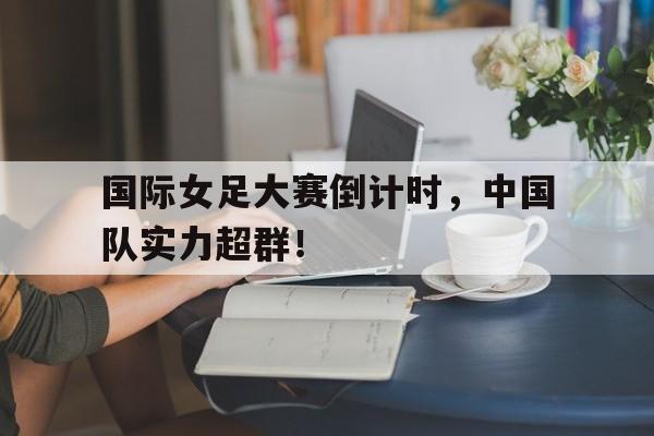 国际女足大赛倒计时，中国队实力超群！