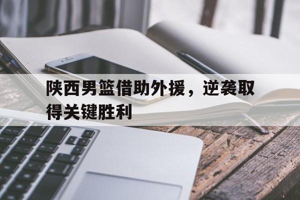 陕西男篮借助外援，逆袭取得关键胜利