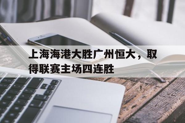 上海海港大胜广州恒大，取得联赛主场四连胜