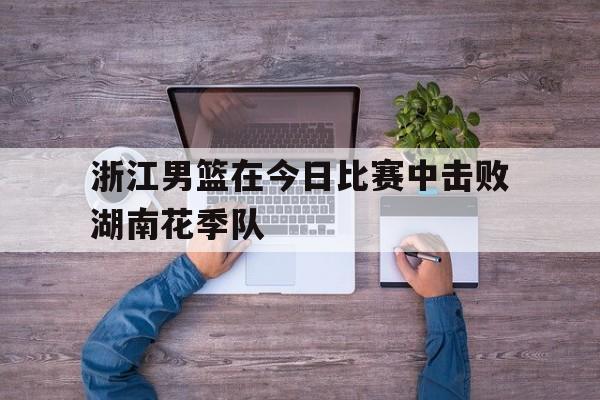 浙江男篮在今日比赛中击败湖南花季队