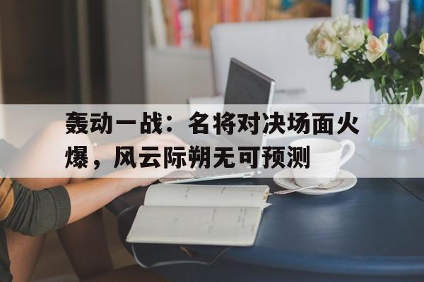 轰动一战：名将对决场面火爆，风云际朔无可预测