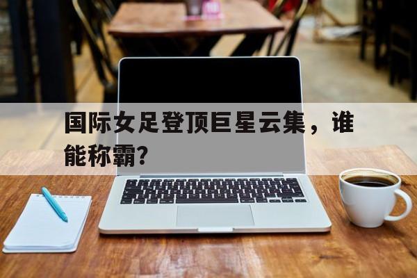 国际女足登顶巨星云集，谁能称霸？